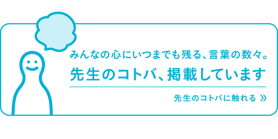 みんなのこころにいつまでも残る、言葉の数々。先生のコトバ、掲載しています 先生のコトバに触れる